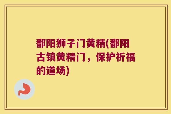 鄱阳狮子门黄精(鄱阳古镇黄精门，保护祈福的道场)