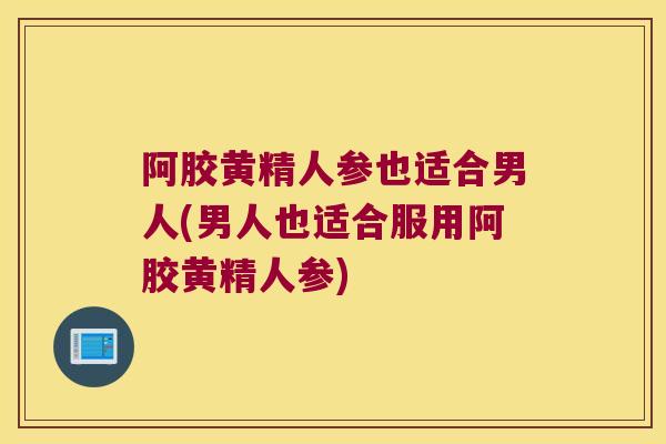 阿胶黄精人参也适合男人(男人也适合服用阿胶黄精人参)