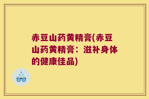 赤豆山药黄精膏(赤豆山药黄精膏：滋补身体的健康佳品)