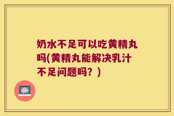 奶水不足可以吃黄精丸吗(黄精丸能解决乳汁不足问题吗？)