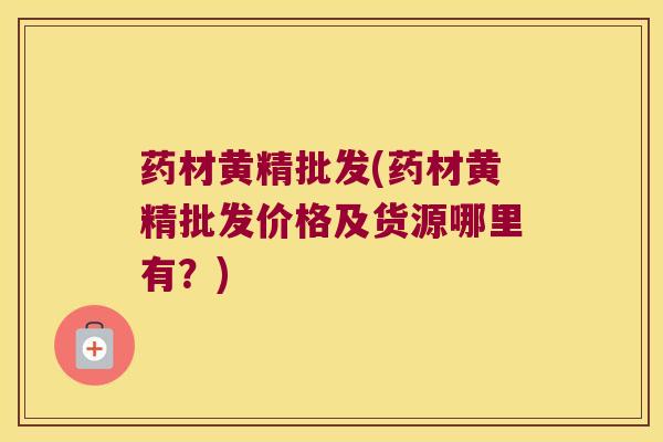 药材黄精批发(药材黄精批发价格及货源哪里有？)