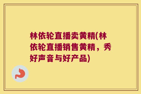 林依轮直播卖黄精(林依轮直播销售黄精，秀好声音与好产品)