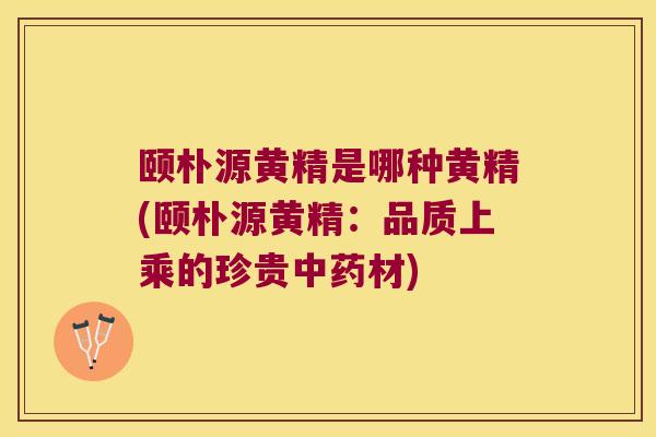 颐朴源黄精是哪种黄精(颐朴源黄精：品质上乘的珍贵材)