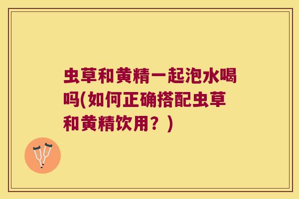 虫草和黄精一起泡水喝吗(如何正确搭配虫草和黄精饮用？)