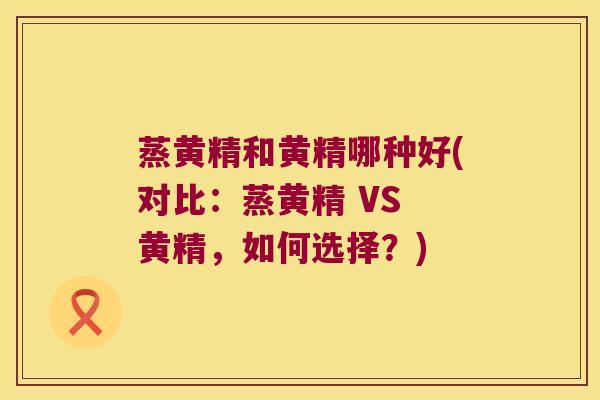 蒸黄精和黄精哪种好(对比：蒸黄精 VS 黄精，如何选择？)
