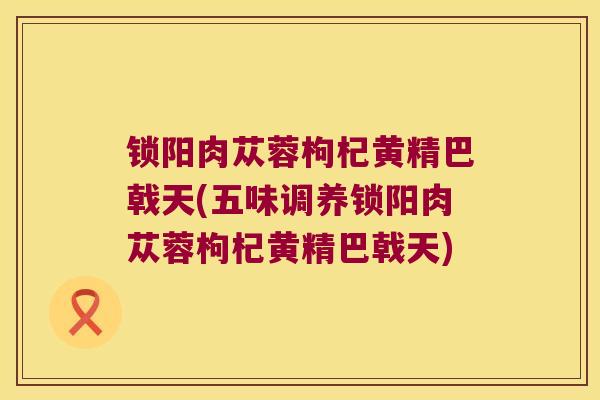 锁阳肉苁蓉枸杞黄精巴戟天(五味调养锁阳肉苁蓉枸杞黄精巴戟天) 锁阳肉苁蓉枸杞黄精巴戟天(五味调养锁阳肉苁蓉枸杞黄精巴戟天)