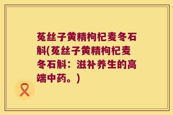 菟丝子黄精枸杞麦冬石斛(菟丝子黄精枸杞麦冬石斛：滋补养生的高端。)