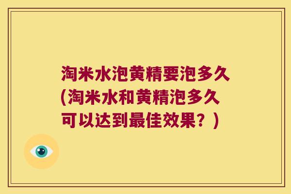 淘米水泡黄精要泡多久(淘米水和黄精泡多久可以达到佳效果？)