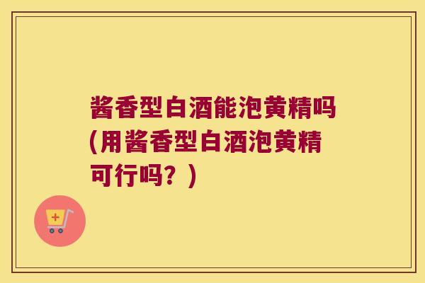 酱香型白酒能泡黄精吗(用酱香型白酒泡黄精可行吗？)