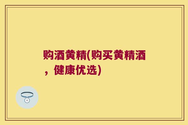 购酒黄精(购买黄精酒,健康优选) 购酒黄精(购买黄精酒,健康优选)