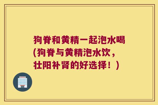 狗脊和黄精一起泡水喝(狗脊与黄精泡水饮,壮阳补的好选择!) 狗脊和黄精一起泡水喝(狗脊与黄精泡水饮,壮阳补的好选择!)