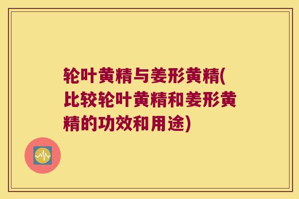 轮叶黄精与姜形黄精(比较轮叶黄精和姜形黄精的功效和用途)