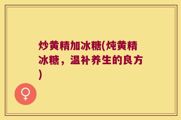 炒黄精加冰糖(炖黄精冰糖,温补养生的良方) 炒黄精加冰糖(炖黄精冰糖,温补养生的良方)