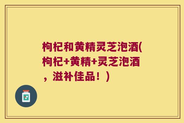 枸杞和黄精灵芝泡酒(枸杞+黄精+灵芝泡酒,滋补佳品!) 枸杞和黄精灵芝泡酒(枸杞+黄精+灵芝泡酒,滋补佳品!)