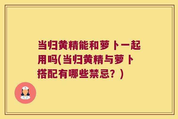当归黄精能和萝卜一起用吗(当归黄精与萝卜搭配有哪些禁忌？)