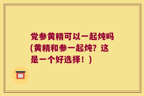 党参黄精可以一起炖吗(黄精和参一起炖？这是一个好选择！)