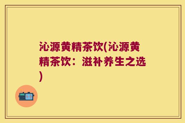 沁源黄精茶饮(沁源黄精茶饮：滋补养生之选)