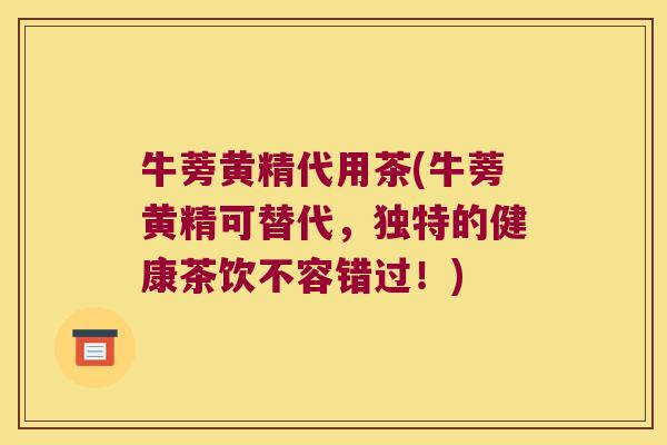 牛蒡黄精代用茶(牛蒡黄精可替代，独特的健康茶饮不容错过！)