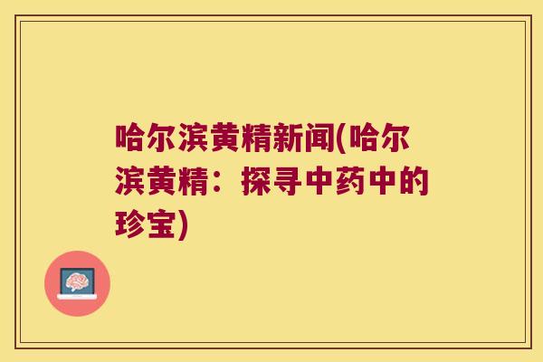 哈尔滨黄精新闻(哈尔滨黄精:探寻中的珍宝) 哈尔滨黄精新闻(哈尔滨黄精:探寻中的珍宝)