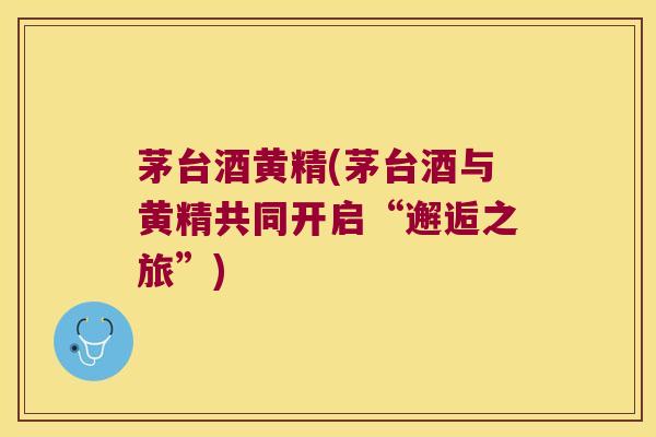 茅台酒黄精(茅台酒与黄精共同开启“邂逅之旅”) 茅台酒黄精(茅台酒与黄精共同开启“邂逅之旅”)