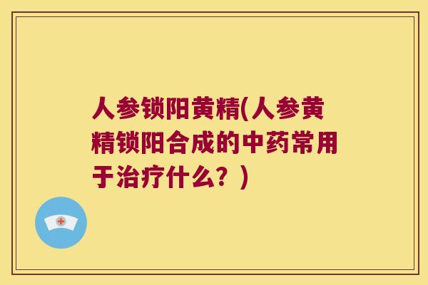 人参锁阳黄精(人参黄精锁阳合成的常用于什么?) 人参锁阳黄精(人参黄精锁阳合成的常用于什么?)