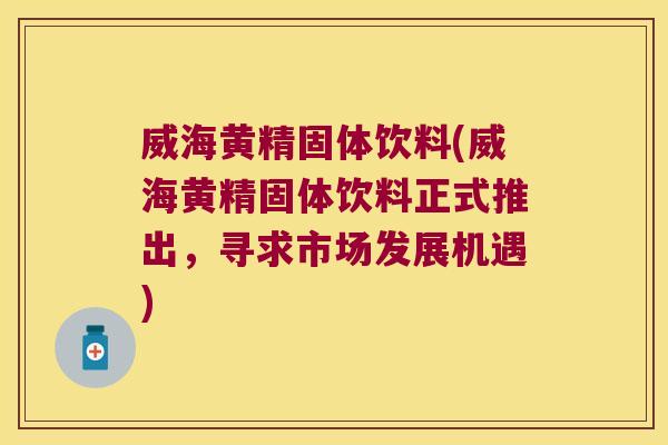 威海黄精固体饮料(威海黄精固体饮料正式推出，寻求市场发展机遇)