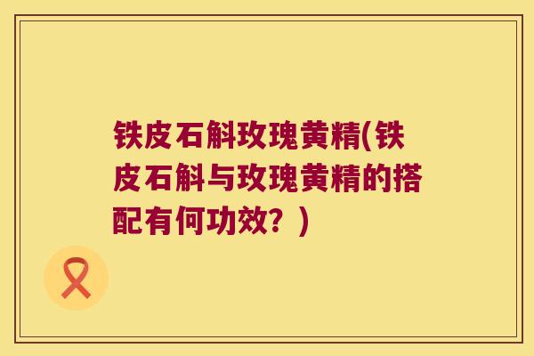 铁皮石斛玫瑰黄精(铁皮石斛与玫瑰黄精的搭配有何功效?) 铁皮石斛玫瑰黄精(铁皮石斛与玫瑰黄精的搭配有何功效?)
