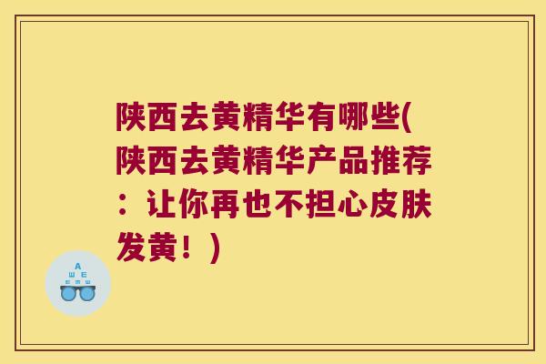 陕西去黄精华有哪些(陕西去黄精华产品推荐：让你再也不担心发黄！)