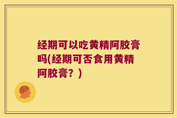 经期可以吃黄精阿胶膏吗(经期可否食用黄精阿胶膏？)