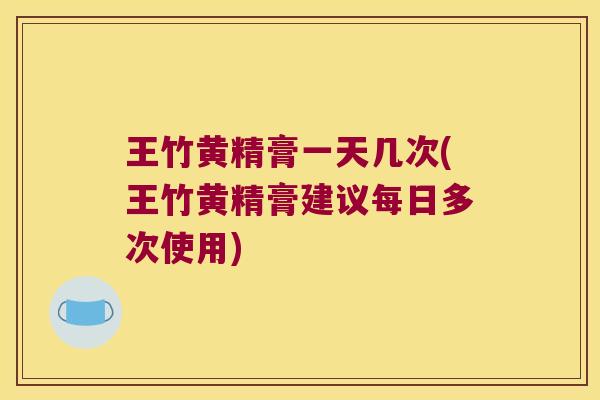 王竹黄精膏一天几次(王竹黄精膏建议每日多次使用)