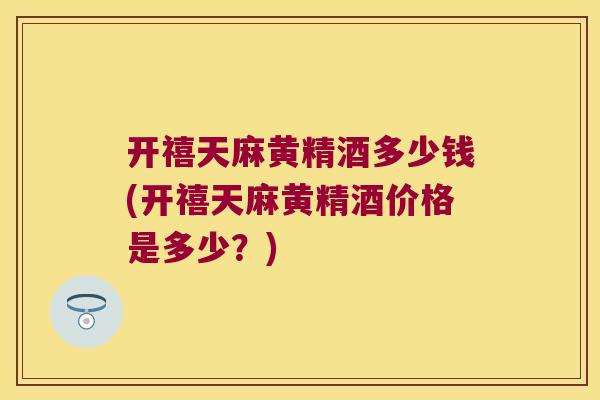开禧天麻黄精酒多少钱(开禧天麻黄精酒价格是多少？)