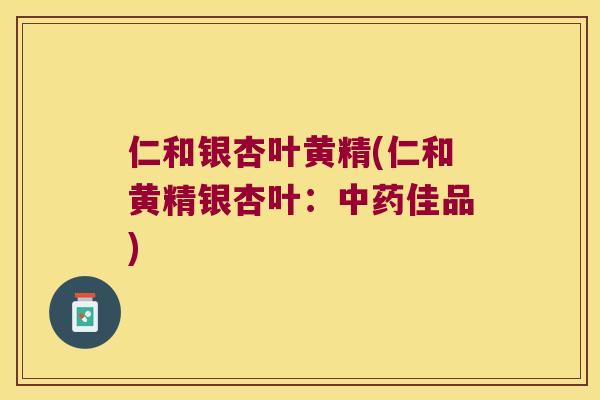 仁和银杏叶黄精(仁和黄精银杏叶:佳品) 仁和银杏叶黄精(仁和黄精银杏叶:佳品)
