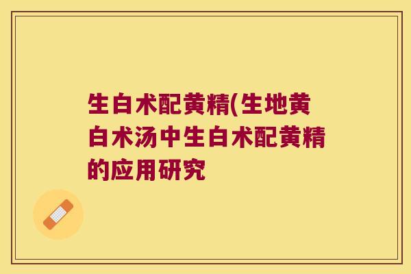 生白术配黄精(生地黄白术汤中生白术配黄精的应用研究 生白术配黄精(生地黄白术汤中生白术配黄精的应用研究