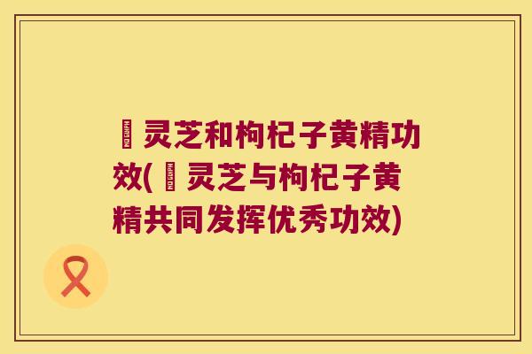 焄灵芝和枸杞子黄精功效(焄灵芝与枸杞子黄精共同发挥优秀功效)