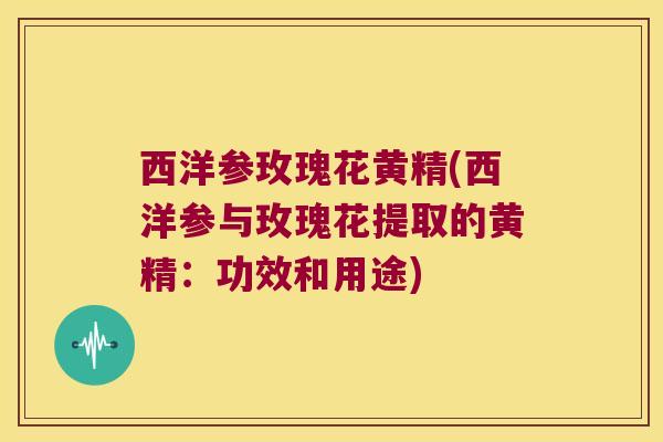 西洋参玫瑰花黄精(西洋参与玫瑰花提取的黄精:功效和用途) 西洋参玫瑰花黄精(西洋参与玫瑰花提取的黄精:功效和用途)