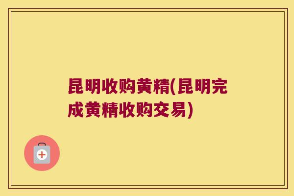 昆明收购黄精(昆明完成黄精收购交易) 昆明收购黄精(昆明完成黄精收购交易)