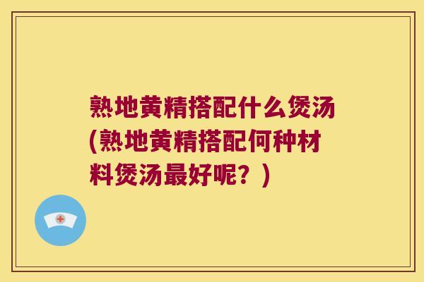 熟地黄精搭配什么煲汤(熟地黄精搭配何种材料煲汤好呢？)
