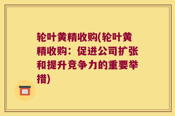 轮叶黄精收购(轮叶黄精收购:促进公司扩张和提升竞争力的重要举措) 轮叶黄精收购(轮叶黄精收购:促进公司扩张和提升竞争力的重要举措)