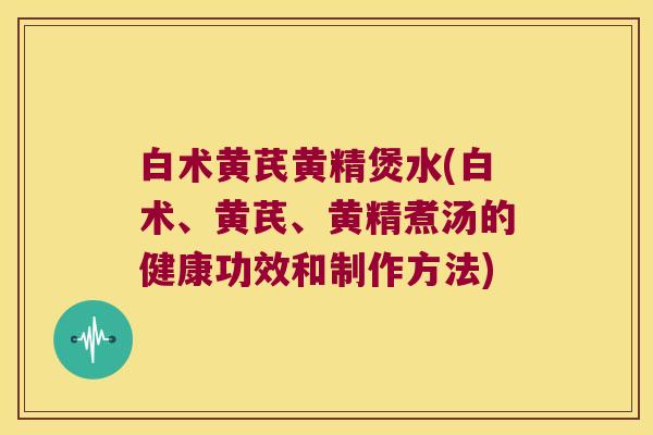 白术黄芪黄精煲水(白术、黄芪、黄精煮汤的健康功效和制作方法)