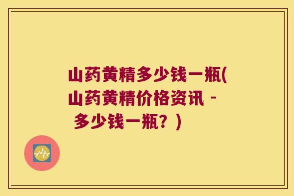 山药黄精多少钱一瓶(山药黄精价格资讯 - 多少钱一瓶？)