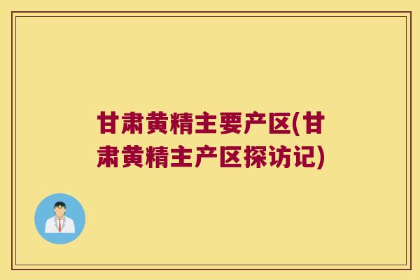 甘肃黄精主要产区(甘肃黄精主产区探访记) 甘肃黄精主要产区(甘肃黄精主产区探访记)