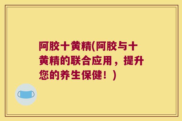 阿胶十黄精(阿胶与十黄精的联合应用,提升您的养生保健!) 阿胶十黄精(阿胶与十黄精的联合应用,提升您的养生保健!)