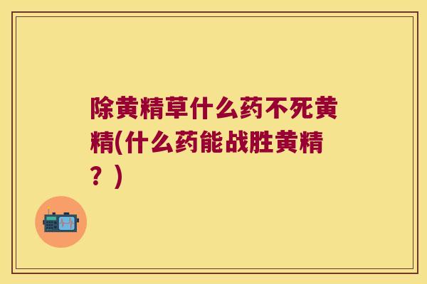 除黄精草什么药不死黄精(什么药能战胜黄精?) 除黄精草什么药不死黄精(什么药能战胜黄精?)