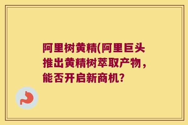 阿里树黄精(阿里巨头推出黄精树萃取产物,能否开启新商机? 阿里树黄精(阿里巨头推出黄精树萃取产物,能否开启新商机?