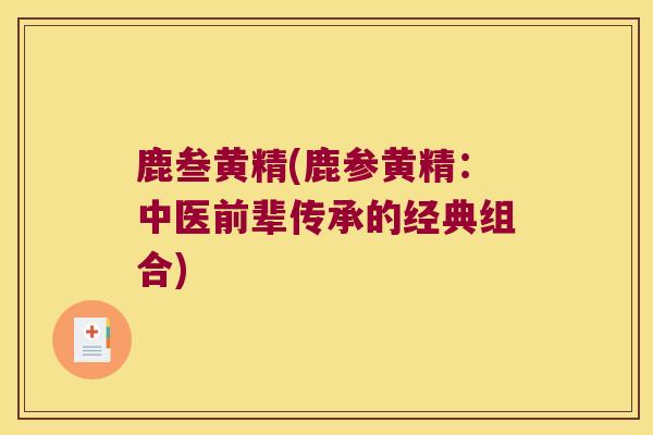 鹿叁黄精(鹿参黄精:中医前辈传承的经典组合) 鹿叁黄精(鹿参黄精:中医前辈传承的经典组合)