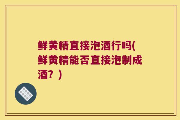 鲜黄精直接泡酒行吗(鲜黄精能否直接泡制成酒？)