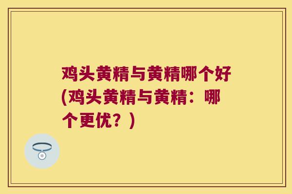 鸡头黄精与黄精哪个好(鸡头黄精与黄精：哪个更优？)