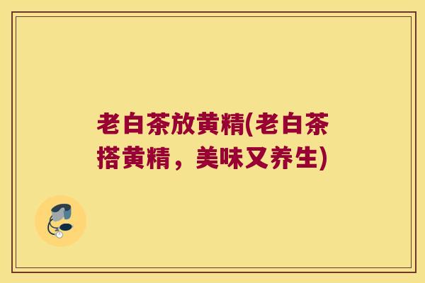 老白茶放黄精(老白茶搭黄精,美味又养生) 老白茶放黄精(老白茶搭黄精,美味又养生)