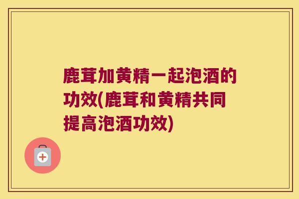 鹿茸加黄精一起泡酒的功效(鹿茸和黄精共同提高泡酒功效) 鹿茸加黄精一起泡酒的功效(鹿茸和黄精共同提高泡酒功效)