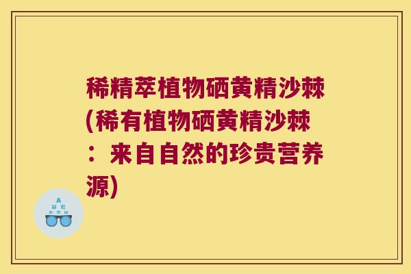 稀精萃植物硒黄精沙棘(稀有植物硒黄精沙棘：来自自然的珍贵营养源)
